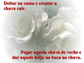 Deitar na cama e escutar a chuva cair. Pegar aquela chuva de verão e dar aquele beijo na boca na chuva. 