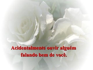 Acidentalmente ouvir alguém  falando bem de você.   