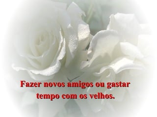 Fazer novos amigos ou gastar  tempo com os velhos.   