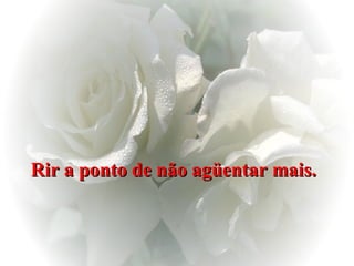 Rir a ponto de não agüentar mais.   