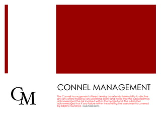 CONNEL MANAGEMENT
The Connell management offered hereby by extends there ability to decline
any any offers made by any potential client and notes that the subscriber has
acknowledged the risk involved with in the hedge fund. The subscriber
acknowledges that if any failure within the offering the investment is covered
by liability insurance- OMIR/PL005150/PC.
 