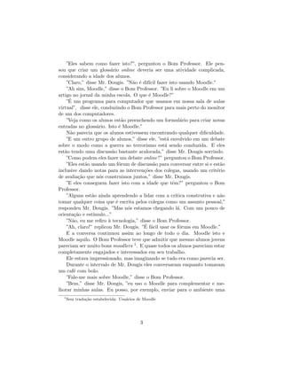 ”Eles sabem como fazer isto?”, perguntou o Bom Professor. Ele pen-
sou que criar um gloss´rio online deveria ser uma atividade complicada,
                         a
considerando a idade dos alunos.
    ”Claro,” disse Mr. Dougis. ”N˜o ´ dif´ fazer isto usando Moodle.”
                                     a e ıcil
    ”Ah sim, Moodle,” disse o Bom Professor. ”Eu li sobre o Moodle em um
artigo no jornal da minha escola. O que ´ Moodle?”
                                          e
     ´
    ”E um programa para computador que usamos em nossa sala de aulas
virtual”, disse ele, conduzindo o Bom Professor para mais perto do monitor
de um dos computadores.
    ”Veja como os alunos est˜o preenchendo um formul´rio para criar novas
                                 a                       a
entradas no gloss´rio. Isto ´ Moodle.”
                  a            e
    N˜o parecia que os alunos estivessem encontrando qualquer diﬁculdade.
      a
    ”E um outro grupo de alunos,” disse ele, ”est´ envolvido em um debate
                                                  a
sobre o modo como a guerra ao terrorismo est´ sendo conduzida. E eles
                                                 a
est˜o tendo uma discuss˜o bastante acalorada,” disse Mr. Dougis sorrindo.
   a                       a
    ”Como podem eles fazer um debate online?” perguntou o Bom Professor.
    ”Eles est˜o usando um f´rum de discuss˜o para conversar entre si e est˜o
             a                 o            a                               a
inclusive dando notas para as interven¸˜es dos colegas, usando um crit´rio
                                        co                                e
de avalia¸˜o que n´s construimos juntos,” disse Mr. Dougis.
          ca        o
    ”E eles conseguem fazer isto com a idade que tˆm?” perguntou o Bom
                                                    e
Professor.
    ”Alguns est˜o ainda aprendendo a lidar com a cr´
                a                                     ıtica construtiva e n˜o
                                                                            a
tomar qualquer coisa que ´ escrita pelos colegas como um assunto pessoal,”
                             e
respondeu Mr. Dougis. ”Mas n´s estamos chegando l´. Com um pouco de
                                   o                   a
orienta¸˜o e est´
        ca       ımulo...”
    ”N˜o, eu me reﬁro ` tecnologia,” disse o Bom Professor.
       a                a
                                        ´ a
    ”Ah, claro!” replicou Mr. Dougis. ”E f´cil usar os f´runs em Moodle.”
                                                        o
    E a conversa continuou assim ao longo de todo o dia. Moodle isto e
Moodle aquilo. O Bom Professor teve que admitir que mesmo alunos jovens
pareciam ser muito bons moodlers 1 . E quase todos os alunos pareciam estar
completamente engajados e interessados em seu trabalho.
    Ele estava impressionado, mas imaginando se tudo era como parecia ser.
    Durante o intervalo de Mr. Dougis eles conversaram enquanto tomavam
um caf´ com bolo.
        e
    ”Fale-me mais sobre Moodle,” disse o Bom Professor.
    ”Bem,” disse Mr. Dougis, ”eu uso o Moodle para complementar e me-
lhorar minhas aulas. Eu posso, por exemplo, enviar para o ambiente uma
  1
      Sem tradu¸˜o estabelecida. Usu´rios de Moodle
               ca                   a




                                           3
 