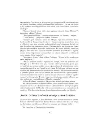 apresenta¸˜o 2 para que os alunos revejam os assuntos j´ tratados em sala
           ca                                              a
de aula ou fornecer o endere¸o de bons s´
                            c            ıtios na Internet. Ou n´s (os alunos
                                                                o
e eu) podemos fazer alguma coisa mais social, mais colaborativa, como vocˆ    e
viu hoje.”
    ”Ent˜o, o Moodle ajuda vocˆ a fazer algumas coisas de forma diferente?”,
         a                     e
perguntou o Bom Professor.
    ”N˜o apenas diferente,” corrigiu enfaticamente Mr. Dougis, ”melhor.”
       a
    ”Como assim?”, perguntou o Bom Professor.
    ”Imagine, por exemplo,” disse Mr. Dougis, ”que n´s estejamos discu-
                                                          o
tindo os efeitos do aquecimento global. Eu posso enviar meus alunos para
a biblioteca para uma pesquisa na forma tradicional e podemos discutir em
sala de aula o que eles encontraram. Eu posso pedir aos alunos que fa¸am   c
cartazes para mostrar o que eles aprenderam. Eu posso dividir a turma em
grupos, criar uma lista das dez melhores maneiras de combate ao aqueci-
mento global. E podemos ter um debate em sala de aula sobre os efeitos do
aquecimento global tamb´m.”
                         e
    ”Isto parece ´timo,” disse o Bom Professor. ”O que h´ de errado com
                 o                                           a
essas propostas?”
    ”N˜o h´ nada de errado,” replicou Mr. Dougis, ”mas n´s podemos, por
       a a                                                   o
exemplo, ir ao Moodle e criar uma pesquisa sobre aquecimento global para
ser aplicada aos alunos aqui da escola e para alunos de nossos cursos online
                                        ´
em escolas parceiras no Canad´ e na Africa do Sul para veriﬁcar em que
                                a
medida n´s estamos todos de acordo neste assunto. N´s podemos construir
           o                                            o
a pesquisa juntos, convidar os colegas das outras escolas a participarem e
manter uma discuss˜o sobre os pontos em que estamos de acordo e aqueles
                    a
em que h´ divergˆncia. E esta ´ uma experiˆncia rica, muito valiosa e que
           a      e             e              e
n˜o poderia ser conduzida sem o Moodle, concorda?”
  a
    O Bom Professor concordou. Ele queria o Moodle para seus alunos.
    Mr. Dougis mostrou ao Bom Professor como acessar muitos s´    ıtios e criar
um curso em Moodle. No ﬁm-de-semana o Bom Professor come¸ou a apren-
                                                                c
der os fundamentos do Moodle. At´ mesmo cadastrou-se na comunidade de
                                   e
usu´rios [2] e descobriu dezenas de professores interessados em Moodle.
    a


Ato 3: O Bom Professor come¸a a usar Moodle
                           c
Na sexta-feira seguinte, o Bom Professor e seus alunos estavam no labora-
t´rio de inform´tica da escola. Ele mostrou aos alunos como usar um f´rum
 o             a                                                     o
de discuss˜o e convidou-os a debater o romance que estavam lendo.
           a
  2
      Em PowerPoint ou OpenOﬃce.org Presentation.


                                         4
 