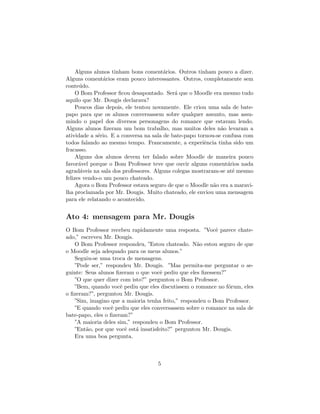 Alguns alunos tinham bons coment´rios. Outros tinham pouco a dizer.
                                        a
Alguns coment´rios eram pouco interessantes. Outros, completamente sem
                a
conte´do.
      u
     O Bom Professor ﬁcou desapontado. Ser´ que o Moodle era mesmo tudo
                                            a
aquilo que Mr. Dougis declarava?
     Poucos dias depois, ele tentou novamente. Ele criou uma sala de bate-
papo para que os alunos conversassem sobre qualquer assunto, mas assu-
mindo o papel dos diversos personagens do romance que estavam lendo.
Alguns alunos ﬁzeram um bom trabalho, mas muitos deles n˜o levaram a
                                                              a
atividade a s´rio. E a conversa na sala de bate-papo tornou-se confusa com
             e
todos falando ao mesmo tempo. Francamente, a experiˆncia tinha sido um
                                                       e
fracasso.
     Alguns dos alunos devem ter falado sobre Moodle de maneira pouco
favor´vel porque o Bom Professor teve que ouvir alguns coment´rios nada
      a                                                          a
agrad´veis na sala dos professores. Alguns colegas mostraram-se at´ mesmo
       a                                                           e
felizes vendo-o um pouco chateado.
     Agora o Bom Professor estava seguro de que o Moodle n˜o era a maravi-
                                                           a
lha proclamada por Mr. Dougis. Muito chateado, ele enviou uma mensagem
para ele relatando o acontecido.


Ato 4: mensagem para Mr. Dougis
O Bom Professor recebeu rapidamente uma resposta. ”Vocˆ parece chate-
                                                           e
ado,” escreveu Mr. Dougis.
   O Bom Professor respondeu, ”Estou chateado. N˜o estou seguro de que
                                                    a
o Moodle seja adequado para os meus alunos.”
   Seguiu-se uma troca de mensagens.
   ”Pode ser,” respondeu Mr. Dougis. ”Mas permita-me perguntar o se-
guinte: Seus alunos ﬁzeram o que vocˆ pediu que eles ﬁzessem?”
                                      e
   ”O que quer dizer com isto?” perguntou o Bom Professor.
   ”Bem, quando vocˆ pediu que eles discutissem o romance no f´rum, eles
                      e                                        o
o ﬁzeram?”, perguntou Mr. Dougis.
   ”Sim, imagino que a maioria tenha feito,” respondeu o Bom Professor.
   ”E quando vocˆ pediu que eles conversassem sobre o romance na sala de
                  e
bate-papo, eles o ﬁzeram?”
   ”A maioria deles sim,” respondeu o Bom Professor.
   ”Ent˜o, por que vocˆ est´ insatisfeito?” perguntou Mr. Dougis.
        a               e  a
   Era uma boa pergunta.



                                    5
 