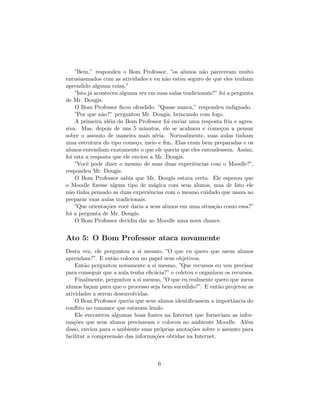 ”Bem,” respondeu o Bom Professor, ”os alunos n˜o pareceram muito
                                                        a
entusiasmados com as atividades e eu n˜o estou seguro de que eles tenham
                                         a
aprendido alguma coisa.”
    ”Isto j´ aconteceu alguma vez em suas aulas tradicionais?” foi a pergunta
           a
de Mr. Dougis.
    O Bom Professor ﬁcou ofendido. ”Quase nunca,” respondeu indignado.
    ”Por que n˜o?” perguntou Mr. Dougis, brincando com fogo.
                a
    A primeira id´ia do Bom Professor foi enviar uma resposta fria e agres-
                   e
siva. Mas, depois de uns 5 minutos, ele se acalmou e come¸ou a pensar
                                                                c
sobre o assunto de maneira mais s´ria. Normalmente, suas aulas tinham
                                     e
uma estrutura do tipo come¸o, meio e ﬁm. Elas eram bem preparadas e os
                             c
alunos entendiam exatamente o que ele queria que eles entendessem. Assim,
foi esta a resposta que ele enviou a Mr. Dougis.
    ”Vocˆ pode dizer o mesmo de suas duas experiˆncias com o Moodle?”,
         e                                          e
respondeu Mr. Dougis.
    O Bom Professor sabia que Mr. Dougis estava certo. Ele esperou que
o Moodle ﬁzesse algum tipo de m´gica com seus alunos, mas de fato ele
                                    a
n˜o tinha pensado as duas experiˆncias com o mesmo cuidado que usava ao
  a                               e
preparar suas aulas tradicionais.
    ”Que orienta¸˜es vocˆ daria a seus alunos em uma situa¸˜o como essa?”
                  co      e                                  ca
foi a pergunta de Mr. Dougis.
    O Bom Professor decidiu dar ao Moodle uma nova chance.


Ato 5: O Bom Professor ataca novamente
Desta vez, ele perguntou a si mesmo, ”O que eu quero que meus alunos
aprendam?”. E ent˜o colocou no papel seus objetivos.
                   a
    Ent˜o perguntou novamente a si mesmo, ”Que recursos eu vou precisar
        a
para conseguir que a aula tenha eﬁc´cia?” e coletou e organizou os recursos.
                                   a
    Finalmente, perguntou a si mesmo, ”O que eu realmente quero que meus
alunos fa¸am para que o processo seja bem sucedido?”. E ent˜o projetou as
          c                                                  a
atividades a serem desenvolvidas.
    O Bom Professor queria que seus alunos identiﬁcassem a importˆncia do
                                                                   a
conﬂito no romance que estavam lendo.
    Ele encontrou algumas boas fontes na Internet que forneciam as infor-
ma¸˜es que seus alunos precisavam e colocou no ambiente Moodle. Al´m
   co                                                                    e
disso, enviou para o ambiente suas pr´prias anota¸˜es sobre o assunto para
                                     o            co
facilitar a compreens˜o das informa¸˜es obtidas na Internet.
                     a             co



                                     6
 