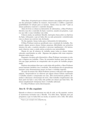 Al´m disso, ele gostaria que os alunos criassem uma p´gina web para cada
      e                                                  a
um dos principais conﬂitos do romance, descrevendo o conﬂito e sugerindo
possibilidades de solu¸˜o para os mesmos. Ent˜o criou um wiki 3 onde os
                       ca                          a
alunos pudessem construir o conte´do desejado.
                                     u
    Antes de levar os alunos ao laborat´rio de inform´tica, o Bom Professor
                                         o            a
discutiu com eles o conte´do da li¸˜o e mostrou, usando seu projetor, o que
                          u         ca
era um wiki e como trabalhar com wikis.
    Colocou ainda, no ambiente Moodle, instru¸˜es claras sobre os objetivos
                                                  co
da li¸˜o, refor¸ando o que j´ tinha dito na aula presencial e estabelecendo
     ca        c              a
com os alunos um contrato n˜o declarado.
                                a
    No dia seguinte, foram todos para o laborat´rio de inform´tica.
                                                   o           a
    O Bom Professor sentiu-se gratiﬁcado com o resultado do trabalho. En-
quanto alguns poucos alunos tinham pequenas diﬁculdades nos primeiros
minutos da aula, a maioria entendeu o processo rapidamente e foi interes-
sante observar como a ajuda m´tua acontecia com naturalidade.
                                  u
    Depois de uns 45 minutos de trabalho quase todos os alunos tinham
colocado contribui¸˜es no wiki. Algumas das p´ginas wiki eram surpreen-
                    co                             a
demente muito boas.
    Enquanto circulava pelo laborat´rio o Bom Professor encorajava os alu-
                                      o
nos e elogiava seu trabalho. Claro, foi necess´rio lembrar para uns dois ou
                                                a
trˆs que jogar paciˆncia no computador n˜o era parte do trabalho progra-
  e                 e                        a
mado.
    Embora n˜o pudesse dizer que a aula tinha sido perfeita, o Bom Professor
              a
estava bastante satisfeito com o resultado. Os estudantes n˜o s´ aprenderam
                                                           a o
bastante como demonstraram prazer em fazer o trabalho sugerido.
    Na noite do mesmo dia o Bom Professor acessou o wiki para reler algumas
p´ginas. Surpreendeu-se ao observar que alguns alunos tinham continuado
  a
o trabalho usando o computador em casa. Eles acrescentaram gr´ﬁcos, de-
                                                                   a
senhos e alteraram a formata¸˜o do texto. Esse trabalho complementar n˜o
                               ca                                         a
fazia parte da li¸˜o e nem tinha sido pedido aos alunos que fosse feito. Os
                 ca
alunos simplesmente desejaram fazer o trabalho adicional.
    E o Bom Professor sorriu discretamente.


Ato 6: O dia seguinte
Quando os alunos se encontraram em sala de aula, no dia seguinte, muitos
se mostravam excitados com o Moodle. Um deles disse, ”Quando meu pai
perguntou o que eu tinha feito na escola, eu mostrei a ele o wiki. Ele achou
  3
      Veja-se, por exemplo www.wikipedia.org.


                                           7
 