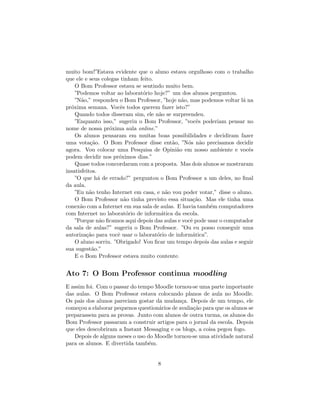 muito bom!”Estava evidente que o aluno estava orgulhoso com o trabalho
que ele e seus colegas tinham feito.
    O Bom Professor estava se sentindo muito bem.
    ”Podemos voltar ao laborat´rio hoje?” um dos alunos perguntou.
                               o
    ”N˜o,” respondeu o Bom Professor, ”hoje n˜o, mas podemos voltar l´ na
       a                                       a                      a
pr´xima semana. Vocˆs todos querem fazer isto?”
  o                    e
    Quando todos disseram sim, ele n˜o se surpreendeu.
                                      a
    ”Enquanto isso,” sugeriu o Bom Professor, ”vocˆs poderiam pensar no
                                                     e
nome de nossa pr´xima aula online.”
                  o
    Os alunos pensaram em muitas boas possibilidades e decidiram fazer
uma vota¸˜o. O Bom Professor disse ent˜o, ”N´s n˜o precisamos decidir
           ca                              a     o a
agora. Vou colocar uma Pesquisa de Opini˜o em nosso ambiente e vocˆs
                                             a                          e
podem decidir nos pr´ximos dias.”
                      o
    Quase todos concordaram com a proposta. Mas dois alunos se mostraram
insatisfeitos.
    ”O que h´ de errado?” perguntou o Bom Professor a um deles, no ﬁnal
               a
da aula.
    ”Eu n˜o tenho Internet em casa, e n˜o vou poder votar,” disse o aluno.
           a                             a
    O Bom Professor n˜o tinha previsto essa situa¸˜o. Mas ele tinha uma
                         a                         ca
conex˜o com a Internet em sua sala de aulas. E havia tamb´m computadores
      a                                                   e
com Internet no laborat´rio de inform´tica da escola.
                          o            a
    ”Porque n˜o ﬁcamos aqui depois das aulas e vocˆ pode usar o computador
                a                                 e
da sala de aulas?” sugeriu o Bom Professor. ”Ou eu posso conseguir uma
autoriza¸˜o para vocˆ usar o laborat´rio de inform´tica”.
         ca          e               o             a
    O aluno sorriu. ”Obrigado! Vou ﬁcar um tempo depois das aulas e seguir
sua sugest˜o.”
            a
    E o Bom Professor estava muito contente.


Ato 7: O Bom Professor continua moodling
E assim foi. Com o passar do tempo Moodle tornou-se uma parte importante
das aulas. O Bom Professor estava colocando planos de aula no Moodle.
Os pais dos alunos pareciam gostar da mudan¸a. Depois de um tempo, ele
                                              c
come¸ou a elaborar pequenos question´rios de avalia¸˜o para que os alunos se
     c                              a              ca
preparassem para as provas. Junto com alunos de outra turma, os alunos do
Bom Professor passaram a construir artigos para o jornal da escola. Depois
que eles descobriram a Instant Messaging e os blogs, a coisa pegou fogo.
   Depois de alguns meses o uso do Moodle tornou-se uma atividade natural
para os alunos. E divertida tamb´m.
                                e


                                     8
 