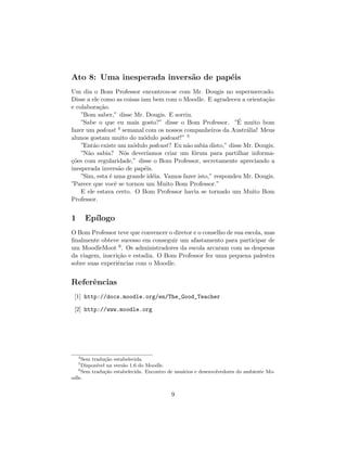 Ato 8: Uma inesperada invers˜o de pap´is
                            a        e
Um dia o Bom Professor encontrou-se com Mr. Dougis no supermercado.
Disse a ele como as coisas iam bem com o Moodle. E agradeceu a orienta¸˜o
                                                                       ca
e colabora¸˜o.
           ca
    ”Bom saber,” disse Mr. Dougis. E sorriu.
                                                              ´
    ”Sabe o que eu mais gosto?” disse o Bom Professor. ”E muito bom
fazer um podcast   4 semanal com os nossos companheiros da Austr´lia! Meus
                                                                 a
alunos gostam muito do m´dulo podcast!” 5
                            o
    ”Ent˜o existe um m´dulo podcast? Eu n˜o sabia disto,” disse Mr. Dougis.
         a              o                   a
    ”N˜o sabia? N´s dever´
       a              o      ıamos criar um f´rum para partilhar informa-
                                              o
co
¸˜es com regularidade,” disse o Bom Professor, secretamente apreciando a
inesperada invers˜o de pap´is.
                   a        e
    ”Sim, esta ´ uma grande id´ia. Vamos fazer isto,” respondeu Mr. Dougis.
               e               e
”Parece que vocˆ se tornou um Muito Bom Professor.”
                 e
    E ele estava certo. O Bom Professor havia se tornado um Muito Bom
Professor.


1       Ep´
          ılogo
O Bom Professor teve que convencer o diretor e o conselho de sua escola, mas
ﬁnalmente obteve sucesso em conseguir um afastamento para participar de
um MoodleMoot 6 . Os administradores da escola arcaram com as despesas
da viagem, inscri¸˜o e estadia. O Bom Professor fez uma pequena palestra
                 ca
sobre suas experiˆncias com o Moodle.
                 e


Referˆncias
     e
 [1] http://docs.moodle.org/en/The_Good_Teacher

 [2] http://www.moodle.org




    4
     Sem tradu¸˜o estabelecida.
               ca
    5
     Dispon´ na vers˜o 1.6 do Moodle.
           ıvel       a
   6
     Sem tradu¸˜o estabelecida. Encontro de usu´rios e desenvolvedores do ambiente Mo-
               ca                              a
odle.


                                          9
 