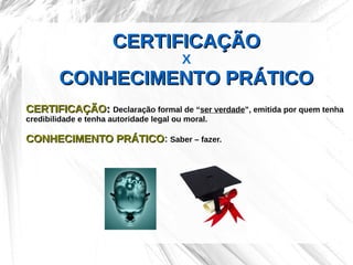 CERTIFICAÇÃO
                                         X
        CONHECIMENTO PRÁTICO
CERTIFICAÇÃO: Declaração formal de “ser verdade”, emitida por quem tenha
credibilidade e tenha autoridade legal ou moral.

CONHECIMENTO PRÁTICO: Saber – fazer.
             PRÁTICO
 