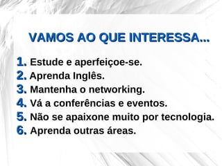 VAMOS AO QUE INTERESSA...
1. Estude e aperfeiçoe-se.
2. Aprenda Inglês.
3. Mantenha o networking.
4. Vá a conferências e eventos.
5. Não se apaixone muito por tecnologia.
6. Aprenda outras áreas.
 