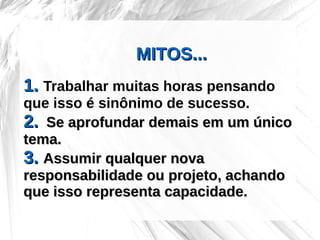 MITOS...
1. Trabalhar muitas horas pensando
que isso é sinônimo de sucesso.
2. Se aprofundar demais em um único
tema.
3. Assumir qualquer nova
responsabilidade ou projeto, achando
que isso representa capacidade.
 