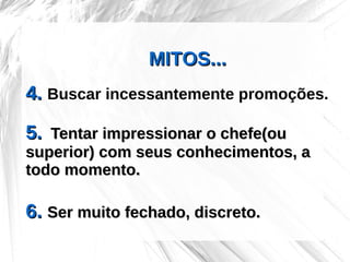 MITOS...
4. Buscar incessantemente promoções.

5. Tentar impressionar o chefe(ou
superior) com seus conhecimentos, a
todo momento.

6. Ser muito fechado, discreto.
 