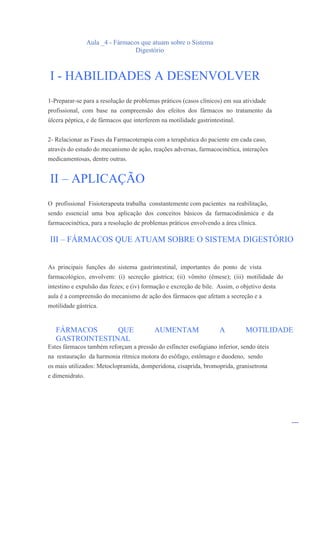 Aula _4 - Fármacos que atuam sobre o Sistema
                                  Digestório



I - HABILIDADES A DESENVOLVER
1-Preparar-se para a resolução de problemas práticos (casos clínicos) em sua atividade
profissional, com base na compreensão dos efeitos dos fármacos no tratamento da
úlcera péptica, e de fármacos que interferem na motilidade gastrintestinal.


2- Relacionar as Fases da Farmacoterapia com a terapêutica do paciente em cada caso,
através do estudo do mecanismo de ação, reações adversas, farmacocinética, interações
medicamentosas, dentre outras.


II – APLICAÇÃO
O profissional Fisioterapeuta trabalha constantemente com pacientes na reabilitação,
sendo essencial uma boa aplicação dos conceitos básicos da farmacodinâmica e da
farmacocinética, para a resolução de problemas práticos envolvendo a área clínica.

III – FÁRMACOS QUE ATUAM SOBRE O SISTEMA DIGESTÓRIO


As principais funções do sistema gastrintestinal, importantes do ponto de vista
farmacológico, envolvem: (i) secreção gástrica; (ii) vômito (êmese); (iii) motilidade do
intestino e expulsão das fezes; e (iv) formação e excreção de bile. Assim, o objetivo desta
aula é a compreensão do mecanismo de ação dos fármacos que afetam a secreção e a
motilidade gástrica.


   FÁRMACOS      QUE                      AUMENTAM                   A         MOTILIDADE
   GASTROINTESTINAL
Estes fármacos também reforçam a pressão do esfíncter esofagiano inferior, sendo úteis
na restauração da harmonia rítmica motora do esôfago, estômago e duodeno, sendo
os mais utilizados: Metoclopramida, domperidona, cisaprida, bromoprida, granisetrona
e dimenidrato.




                                                                                              _
 