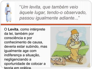 “Um levita, que também veio
àquele lugar, tendo-o observado,
passou igualmente adiante...”
O Levita, como intérprete
da lei, também por
consciência e por
conhecimento de causa,
deveria estar subindo, mas
igualmente age com
indiferença a situação,
negligenciando a
oportunidade de colocar a
 