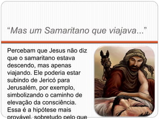 “Mas um Samaritano que viajava...”
Percebam que Jesus não diz
que o samaritano estava
descendo, mas apenas
viajando. Ele poderia estar
subindo de Jericó para
Jerusalém, por exemplo,
simbolizando o caminho de
elevação da consciência.
Essa é a hipótese mais
 