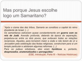 Mas porque Jesus escolhe
logo um Samaritano?
“Após o cisma das dez tribos, Samaria se constituiu a capital do reino
dissidente de Israel. (...)
Os samaritanos estiveram quase constantemente em guerra com os
reis de Judá. Aversão profunda, datando da época da separação,
perpetuou-se entre os dois povos, que evitavam todas as relações
recíprocas. Aqueles, para tornarem maior a cisão e não terem de vir a
Jerusalém pela celebração das festas religiosas, construíram para si um
templo particular e adotaram algumas reformas. (...)
Para os judeus ortodoxos, eles eram heréticos e, portanto,
desprezados, anatematizados e perseguidos.”
(ESE, Introdução, Parte III – Notícias Históricas)
 