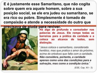 E é justamente esse Samaritano, que não cogita
sobre quem era aquele homem, sobre a sua
posição social, se ele era judeu ou samaritano, se
era rico ou pobre. Simplesmente é tomado de
compaixão e atende a necessidade do outro que
precisava de ajuda para reviver.
Há algo de profundo e consolador nas
palavras de Jesus. Ele rompe todas as
barreiras para a prática da caridade e a
coloca ao alcance de todos, sem
distinção.
“Jesus coloca o samaritano, considerado
herético, mas que pratica o amor do próximo,
acima do ortodoxo que falta com a caridade.
Não considera, portanto, a caridade
apenas como uma das condições para a
salvação, mas como a condição única.”
(ESE, Cap. XV - 3)
 
