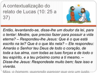 A contextualização do
relato de Lucas (10: 25 a
37)
Então, levantando-se, disse-lhe um doutor da lei, para
o tentar: Mestre, que preciso fazer para possuir a vida
eterna? – Respondeu-lhe Jesus: Que é o que está
escrito na lei? Que é o que lês nela? – Ele respondeu:
Amarás o Senhor teu Deus de todo o coração, de
toda a tua alma, com todas as tuas forças e de todo o
teu espírito, e a teu próximo como a ti mesmo. –
Disse-lhe Jesus: Respondeste muito bem; faze isso e
viverás.
Mas, o homem, querendo parecer que era um justo,
 