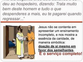 “No dia seguinte tirou dois denários e os
deu ao hospedeiro, dizendo: Trata muito
bem deste homem e tudo o que
despenderes a mais, eu te pagarei quando
regressar...”
Jesus não se contenta em
apresentar um ensinamento
incompleto, e nos mostra a
essência da caridade, de
maneira simbólica:
doação de si mesmo em
favor dos semelhantes.
É o serviço completo!
 