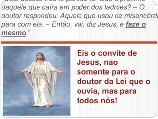 “Qual desses três te parece ter sido o próximo
daquele que caíra em poder dos ladrões? – O
doutor respondeu: Aquele que usou de misericórdi
para com ele. – Então, vai, diz Jesus, e faze o
mesmo.”
Eis o convite de
Jesus, não
somente para o
doutor da Lei que o
ouvia, mas para
todos nós!
 