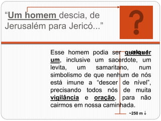 “Um homem descia, de
Jerusalém para Jericó...”
~2000 m 
~250 m 
Esse homem podia ser qualquer
um, inclusive um sacerdote, um
levita, um samaritano, num
simbolismo de que nenhum de nós
está imune a “descer de nível”,
precisando todos nós de muita
vigilância e oração, para não
cairmos em nossa caminhada.
 