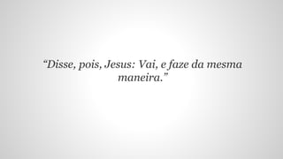 “Disse, pois, Jesus: Vai, e faze da mesma
maneira.”
 