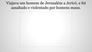 Viajava um homem de Jerusalém a Jericó, e foi
assaltado e violentado por homens maus.
 