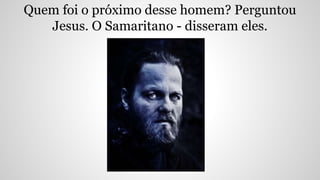 Quem foi o próximo desse homem? Perguntou
Jesus. O Samaritano - disseram eles.
 