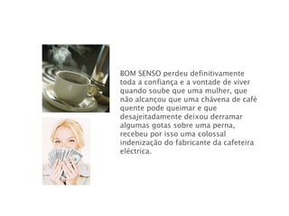 BOM SENSO   perdeu definitivamente toda a confiança e a vontade de viver quando soube que uma mulher, que não alcançou que uma chávena de café quente pode queimar e que desajeitadamente deixou derramar algumas gotas sobre uma perna, recebeu por isso uma colossal indenização do fabricante da cafeteira eléctrica.  