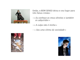 Então, o BOM SENSO deixa o seu lugar para
três falsos irmãos :

-« Eu conheço os meus direitos e também
   os adquiridos »

-« A culpa não é minha »

- « Sou uma vítima da sociedade »
 