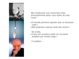 Mas lembramo-nos muito bem dele,
principalmente pelas suas lições de vida
como :

«O mundo pertence àqueles que se levantam
 cedo »
«Não podemos esperar tudo dos outros »

 Ou ainda,
«O que me acontece pode ser em parte
 também por minha culpa »

 E também …
 