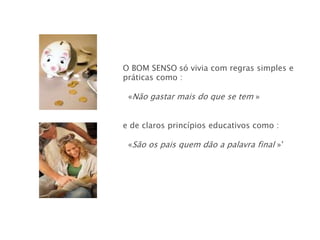 O BOM SENSO só vivia com regras simples e
práticas como :

 «Não gastar mais do que se tem »


e de claros princípios educativos como :

 «São os pais quem dão a palavra final »’
 