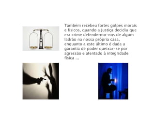 Também recebeu fortes golpes morais
e físicos, quando a Justiça decidiu que
era crime defendermo-nos de algum
ladrão na nossa própria casa,
enquanto a este último é dada a
garantia de poder queixar-se por
agressão e atentado à integridade
física ...
 