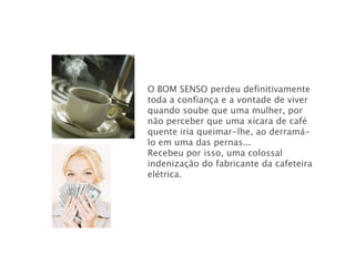 O BOM SENSO perdeu definitivamente
toda a confiança e a vontade de viver
quando soube que uma mulher, por
não perceber que uma xícara de café
quente iria queimar-lhe, ao derramá-
lo em uma das pernas...
Recebeu por isso, uma colossal
indenização do fabricante da cafeteira
elétrica.
 