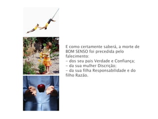 E como certamente saberá, a morte de BOM SENSO foi precedida pelo falecimento: - dos seu pais Verdade e Confiança; - da sua mulher Discrição; - da sua filha Responsabilidade e do filho Razão.  