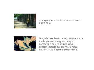 …  e que viveu muitos e muitos anos entre nós. Ninguém conhecia com precisão a sua idade porque o registo no qual constava o seu nascimento foi desclassificado há imenso tempo, devido à sua enorme antiguidade. 