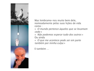 Mas lembramo-nos muito bem dele, nomeadamente pelas suas lições de vida como : «   O mundo pertence àqueles que se levantam cedo  » «   Não podemos esperar tudo dos outros  » Ou ainda «   O que me acontece pode ser em parte também por minha culpa  » E também … 