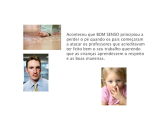 Aconteceu que BOM SENSO   principiou a perder o pé quando os pais começaram a atacar os professores que acreditavam ter feito bem o seu trabalho querendo que as crianças aprendessem o respeito e as boas maneiras. 