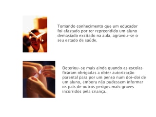 Tomando conhecimento que um educador foi afastado por ter repreendido um aluno demasiado excitado na aula, agravou-se o seu estado de saúde. Deteriou-se mais ainda quando as escolas ficaram obrigadas a obter autorização parental para por um penso num doi-doi de um aluno, embora não pudessem informar os pais de outros perigos mais graves incorridos pela criança. 