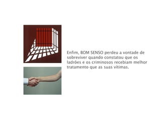 Enfim, BOM SENSO   perdeu a vontade de sobreviver quando constatou que os ladrões e os criminosos recebiam melhor tratamento que as suas vítimas. 