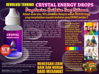 Penyelesaian Kesihatan Yang Optimum
Crystal Energy Drops mampu membantu & cegah pelbagai penyakit kronik masa kini seperti:-
REVOLUSI TERKINI!
Crystal Energy Drops terdiri dari kandungan air struktur
semulajadi yang mengandungi unsur struktur molekul
air berbentuk kristal yang terbaik yang mampu
meningkatkan fungsi kandungan air dalam sel-sel tubuh
untuk bertindakbalas dengan lebih cepat dan lebih
berkesan dalam proses penjagaan kecantikan dan
kesihatan. Crystal Energy Drops adalah pemangkin
homeopati air alkali pH 11.0, tinggi kandungan terlarut
oksigen dan elektrolit
Cara-Cara Penggunaan:
Titiskan 5-10 titis dalam minuman anda, kacau dan minum.
Amalkan setiap hari. Sesuai untuk semua peringkat umur.
Bahan-bahan: Castor Oil, Kalsium, Magnesium,
Sodium,Structure Water( Catalyst)
DARI MERAWAT
MENCEGAH LEBIH
BAIK DAN MURAH
Kebaikan Crystal Energy Drops
Menggalakkan pengalkalian badan
Meningkat kandungan oksigen
Anti-Penuaan dan mengawal berat badan
Meningkatkan tenaga dan daya tahan
Perlindungan antioksidan dari radikal bebas
Menggalakkan penyembuhan lebih cepat
Menghalang pertumbuhan sel-sel kanser
Mencegah serangan jantung dan strok
Mengawal kolesterol dan tekanan darah
 
