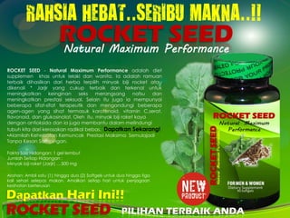 RAHSIA HEBAT..SERIBU MAKNA..!!
ROCKET SEED - Natural Maximum Performance adalah diet
supplemen khas untuk lelaki dan wanita. Ia adalah ramuan
terbaik dihasilkan dari herba terpilih minyak biji rocket atau
dikenali * Jarjir yang cukup terbaik dan terkenal untuk
meningkatkan keinginan seks merangsang nafsu dan
meningkatkan prestasi seksual. Selain itu juga ia mempunyai
beberapa sifat-sifat terapeutik dan mengandungi beberapa
agen-agen yang sihat termasuk karotenoid, vitamin C,serat,
flavonoid, dan glukosinolat. Oleh itu, minyak biji roket kaya
dengan antioksida dan ia juga membantu dalam melindungi
tubuh kita dari kerosakan radikal bebas. Dapatkan Sekarang!
•Alamilah Kehebatan Kemuncak Prestasi Maksima Semulajadi
Tanpa Kesan Sampingan.
Fakta Saiz Hidangan: 1 gel lembut
Jumlah Setiap Hidangan :
Minyak biji roket (Jarjir) …500 mg
Arahan: Ambil satu (1) hingga dua (2) Softgels untuk dua hingga tiga
kali sehari selepas makan. Amalkan setiap hari untuk penjagaan
kesihatan berterusan
Natural Maximum Performance
Dapatkan Hari Ini!!
PILIHAN TERBAIK ANDA
 