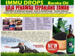 RAJA PENAWAR SEPANJANG ZAMAN
IMMU DROPS
PERTAMA Di Malaysia Dengan Gred A Berteknologi “ Double Refined”
TAHUKAH ANDA..SISTEM IMUN YANG LEMAH, TIDAK SEIMBANG ATAU ROSAK ADALAH PUNCA SEBENAR PENYAKIT !
Baraka Oil
Kanser
Diabetes
Sakit Jantung
Darah Tinggi
Strok
Gout
Migrain
Asma
Penyakit Kulit
Lemah Minda
Batu Karang
Mata Kelabu
Prostate
Lemah Tenaga Batin
HIV / Aids
Dan Lain-Lain..
Habbatus Sauda ialah sejenis tumbuhan yang banyak didapati di kawasan
Mediterranean dan dikawasan yang beriklim gurun. Kajian yang dilakukan di Arab
Saudi mendapati, Habbatus Sauda berupaya meningkatkan sistem imunisasi anda
(daya melawan penyakit). Oleh itu ia mungkin penting dalam pengawalan kanser,
AIDS dan penyakit-penyakit berkaitan yang lain. Dalam kitab Al Tibb An-Nabawi
(Pengobatan Cara Nabi) yang ditulis Ibnu Qayyim Al-Jauziyyah, Habbatus Sauda’
dikenal juga sebagai Al Habbah Al Barokah. Dalam kitab tersebut disebutkan
bahwa Habbatus Sauda dapat mengubati 50 macam penyakit tanpa kesan
sampingan.
“Double Refined”
TECHNOLOGY
Dari Abu Hurairah r.a bahawa Rasulullah SAW bersabda “Tetaplah kamu dengan Al-Habbatus Sauda’
ini kerana sesungguhnya padanya terdapat PENAWAR segala penyakit kecuali Al-Sam (Mati) .
Titiskan 5-10 titis dalam minuman anda & kacau.
Amalkan setiap hari 2-3 kali sehari
Arthiritis
Obesiti
Resdung
Alzheimer
Lupus
 