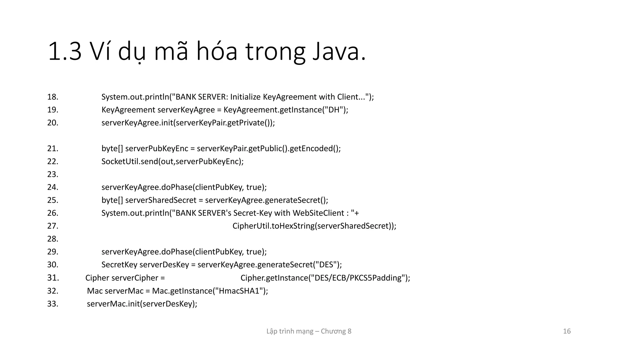 Lập trình mạng – Chương 8 16
1.3 Ví dụ mã hóa trong Java.
18. System.out.println("BANK SERVER: Initialize KeyAgreement with Client...");
19. KeyAgreement serverKeyAgree = KeyAgreement.getInstance("DH");
20. serverKeyAgree.init(serverKeyPair.getPrivate());
21. byte[] serverPubKeyEnc = serverKeyPair.getPublic().getEncoded();
22. SocketUtil.send(out,serverPubKeyEnc);
23.
24. serverKeyAgree.doPhase(clientPubKey, true);
25. byte[] serverSharedSecret = serverKeyAgree.generateSecret();
26. System.out.println("BANK SERVER's Secret-Key with WebSiteClient : "+
27. CipherUtil.toHexString(serverSharedSecret));
28.
29. serverKeyAgree.doPhase(clientPubKey, true);
30. SecretKey serverDesKey = serverKeyAgree.generateSecret("DES");
31. Cipher serverCipher = Cipher.getInstance("DES/ECB/PKCS5Padding");
32. Mac serverMac = Mac.getInstance("HmacSHA1");
33. serverMac.init(serverDesKey);
 