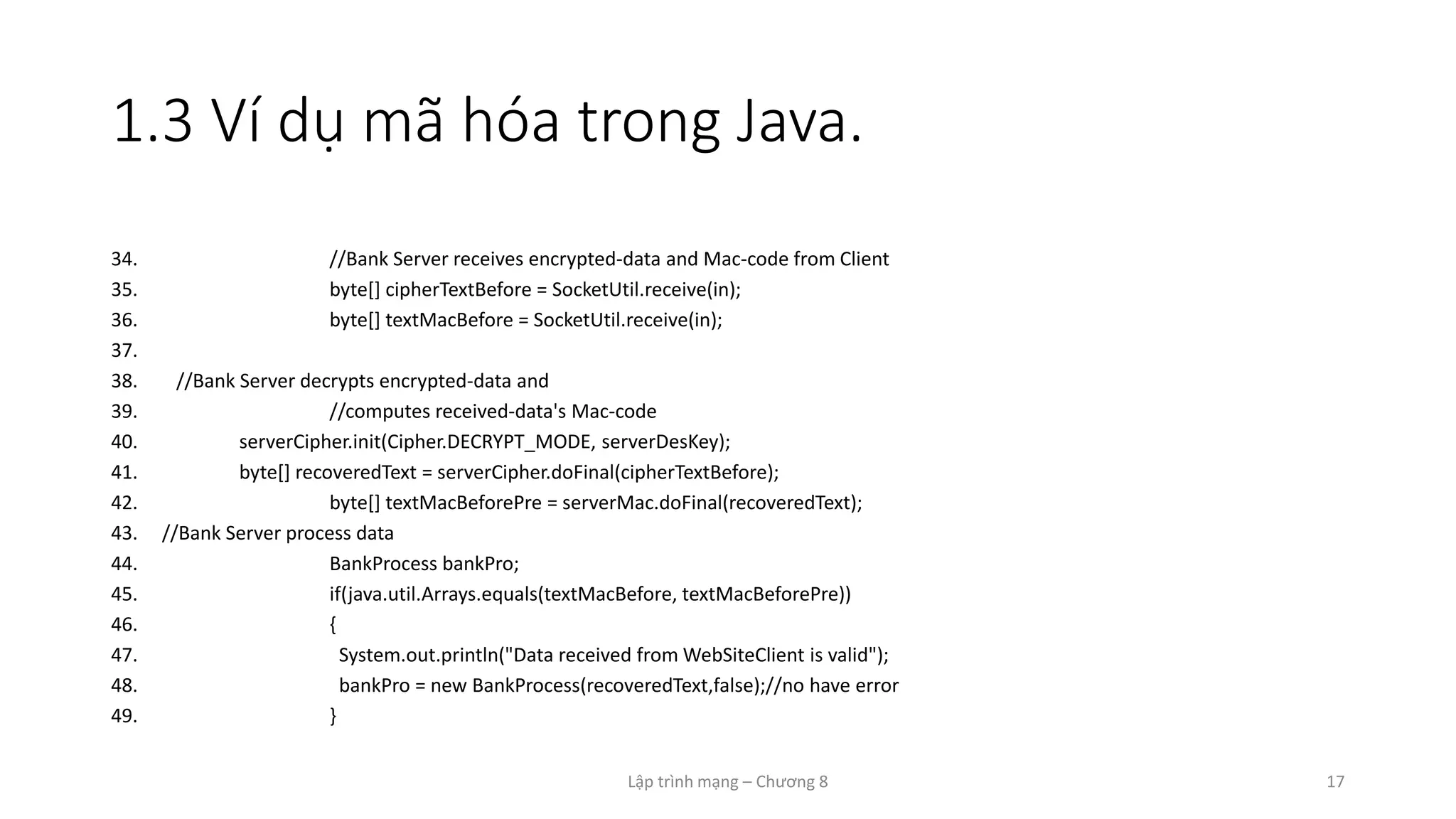 Lập trình mạng – Chương 8 17
1.3 Ví dụ mã hóa trong Java.
34. //Bank Server receives encrypted-data and Mac-code from Client
35. byte[] cipherTextBefore = SocketUtil.receive(in);
36. byte[] textMacBefore = SocketUtil.receive(in);
37.
38. //Bank Server decrypts encrypted-data and
39. //computes received-data's Mac-code
40. serverCipher.init(Cipher.DECRYPT_MODE, serverDesKey);
41. byte[] recoveredText = serverCipher.doFinal(cipherTextBefore);
42. byte[] textMacBeforePre = serverMac.doFinal(recoveredText);
43. //Bank Server process data
44. BankProcess bankPro;
45. if(java.util.Arrays.equals(textMacBefore, textMacBeforePre))
46. {
47. System.out.println("Data received from WebSiteClient is valid");
48. bankPro = new BankProcess(recoveredText,false);//no have error
49. }
 