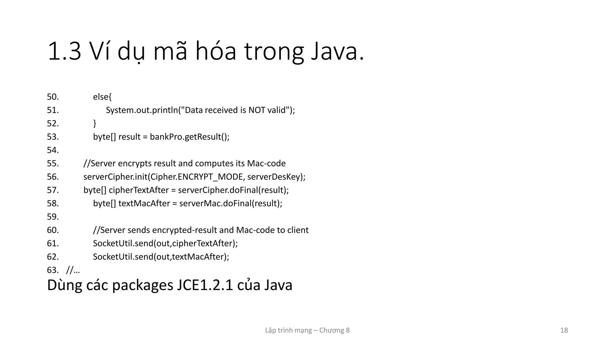 Lập trình mạng – Chương 8 18
1.3 Ví dụ mã hóa trong Java.
50. else{
51. System.out.println("Data received is NOT valid");
52. }
53. byte[] result = bankPro.getResult();
54.
55. //Server encrypts result and computes its Mac-code
56. serverCipher.init(Cipher.ENCRYPT_MODE, serverDesKey);
57. byte[] cipherTextAfter = serverCipher.doFinal(result);
58. byte[] textMacAfter = serverMac.doFinal(result);
59.
60. //Server sends encrypted-result and Mac-code to client
61. SocketUtil.send(out,cipherTextAfter);
62. SocketUtil.send(out,textMacAfter);
63. //…
Dùng các packages JCE1.2.1 của Java
 