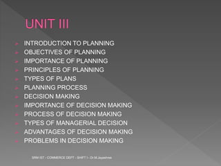  INTRODUCTION TO PLANNING
 OBJECTIVES OF PLANNING
 IMPORTANCE OF PLANNING
 PRINCIPLES OF PLANNING
 TYPES OF PLANS
 PLANNING PROCESS
 DECISION MAKING
 IMPORTANCE OF DECISION MAKING
 PROCESS OF DECISION MAKING
 TYPES OF MANAGERIAL DECISION
 ADVANTAGES OF DECISION MAKING
 PROBLEMS IN DECISION MAKING
SRM IST - COMMERCE DEPT - SHIFT I - Dr.M.Jayashree
 