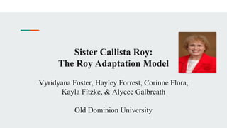 Sister Callista Roy:
The Roy Adaptation Model
Vyridyana Foster, Hayley Forrest, Corinne Flora,
Kayla Fitzke, & Alyece Galbreath
Old Dominion University
 