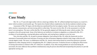 Case Study
Mrs. M. is a 37-year-old single mother with two school-age children. Mrs. M. suffered multiple facial injuries as a result of a
motor vehicle accident several months ago. The injuries have healed without complications, but she has moderate residual scarring.
Assessment of Mrs. M. begins with the behaviors manifested from the four adaptive modes. The nurse uses observational
skills, intuition, measurements, and interviewing skills to collect data. The nurse involves Mrs. M. in the assessment to verify the
nurse’s own perceptions. The nurse verifies that Mrs. M. has generally adapted well following the motor vehicle accident. The
exception is the self-concept mode: Some of her behaviors are ineffective in relation to adaptation, as evidenced by Mrs. M.’s
avoidance of social gatherings, wearing dark glasses and big hats, and wearing heavy makeup to cover her scars.
Next, the nurse and Mrs. M. set goals to promote adaptation. Goal setting for Mrs. M. within the framework involves
statements of measurable behavioral outcomes of nursing care that will promote adaptation related to body image within the self-
concept adaptive mode. The nurse, in collaboration with Mrs. M., chooses interventions based on current best practices to promote
adaptation by either changing stimuli or strengthening Mrs. M.’s adaptive processes. Evaluation focuses on judging the effectiveness
of nursing interventions in relation to Mrs. M.’s behaviors. In addition, if any other nursing problems are uncovered during the
assessment, the nurse addresses those problems simultaneously using the process described and incorporating best practices to provide
appropriate nursing care.
 