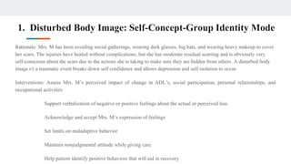 1. Disturbed Body Image: Self-Concept-Group Identity Mode
Rationale: Mrs. M has been avoiding social gatherings, wearing dark glasses, big hats, and wearing heavy makeup to cover
her scars. The injuries have healed without complications, but she has moderate residual scarring and is obviously very
self-conscious about the scars due to the actions she is taking to make sure they are hidden from others. A disturbed body
image r/t a traumatic event breaks down self confidence and allows depression and self isolation to occur.
Interventions: Assess Mrs. M’s perceived impact of change in ADL’s, social participation, personal relationships, and
occupational activities
Support verbalization of negative or positive feelings about the actual or perceived loss
Acknowledge and accept Mrs. M’s expression of feelings
Set limits on maladaptive behavior
Maintain nonjudgmental attitude while giving care
Help patient identify positive behaviors that will aid in recovery
 